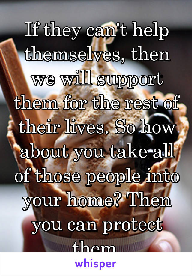 If they can't help themselves, then we will support them for the rest of their lives. So how about you take all of those people into your home? Then you can protect them.