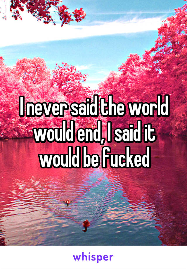 I never said the world would end, I said it would be fucked