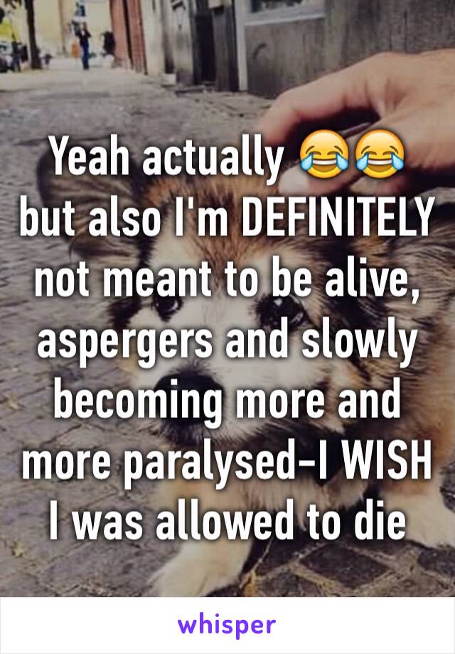 Yeah actually 😂😂 but also I'm DEFINITELY not meant to be alive, aspergers and slowly becoming more and more paralysed-I WISH I was allowed to die