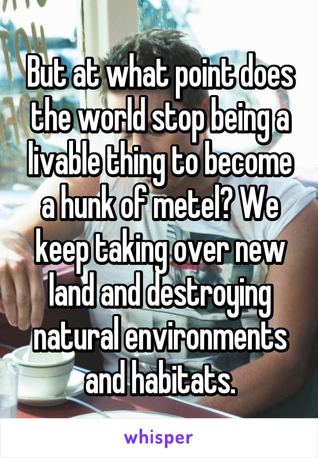 But at what point does the world stop being a livable thing to become a hunk of metel? We keep taking over new land and destroying natural environments and habitats.