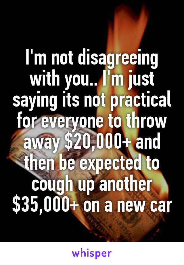 I'm not disagreeing with you.. I'm just saying its not practical for everyone to throw away $20,000+ and then be expected to cough up another $35,000+ on a new car