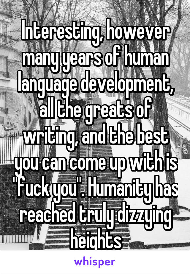 Interesting, however many years of human language development, all the greats of writing, and the best you can come up with is "fuck you". Humanity has reached truly dizzying heights