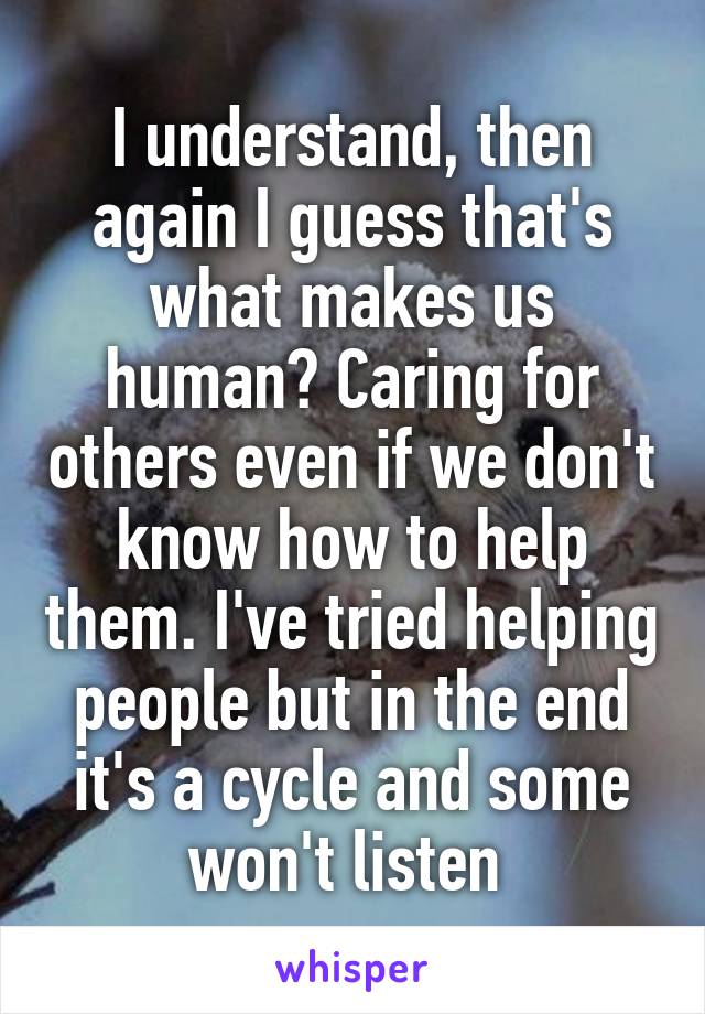 I understand, then again I guess that's what makes us human? Caring for others even if we don't know how to help them. I've tried helping people but in the end it's a cycle and some won't listen 