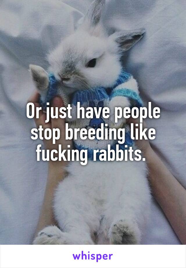 Or just have people stop breeding like fucking rabbits. 