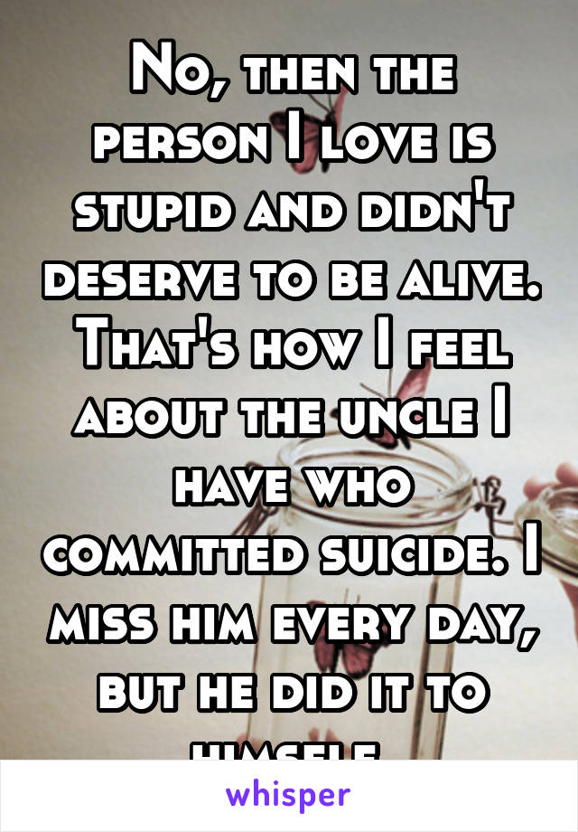 No, then the person I love is stupid and didn't deserve to be alive. That's how I feel about the uncle I have who committed suicide. I miss him every day, but he did it to himself.