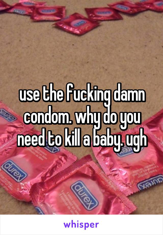 use the fucking damn condom. why do you need to kill a baby. ugh