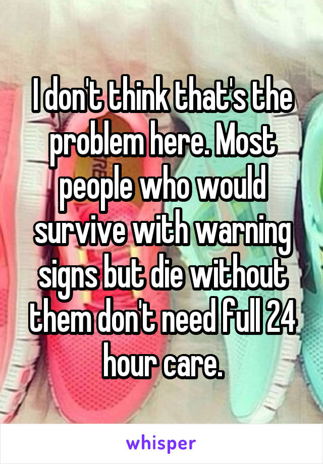 I don't think that's the problem here. Most people who would survive with warning signs but die without them don't need full 24 hour care.