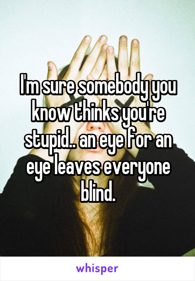 I'm sure somebody you know thinks you're stupid.. an eye for an eye leaves everyone blind.