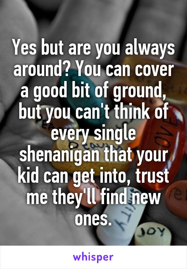 Yes but are you always around? You can cover a good bit of ground, but you can't think of every single shenanigan that your kid can get into, trust me they'll find new ones.