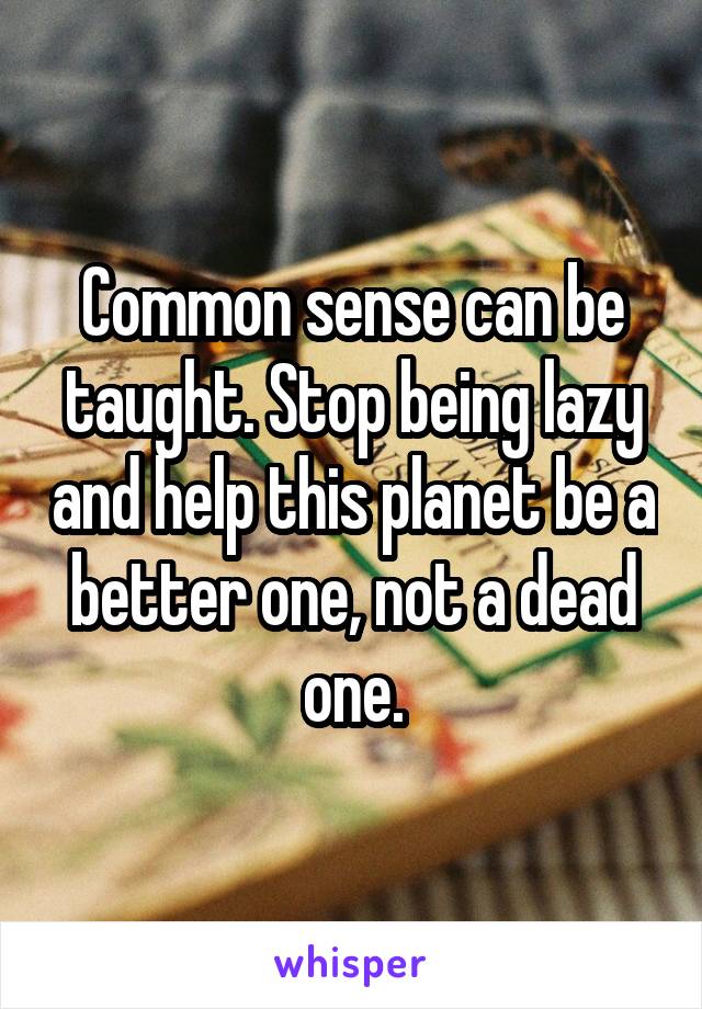 Common sense can be taught. Stop being lazy and help this planet be a better one, not a dead one.