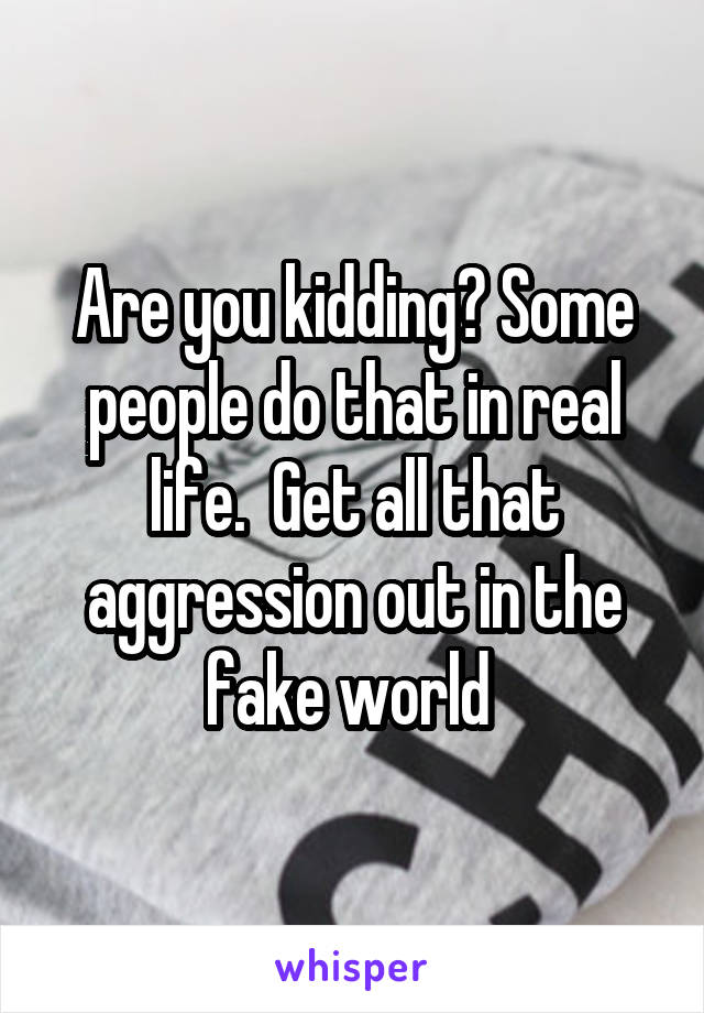 Are you kidding? Some people do that in real life.  Get all that aggression out in the fake world 