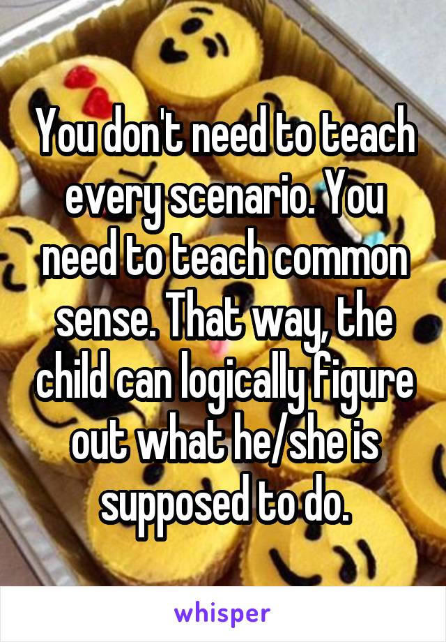 You don't need to teach every scenario. You need to teach common sense. That way, the child can logically figure out what he/she is supposed to do.