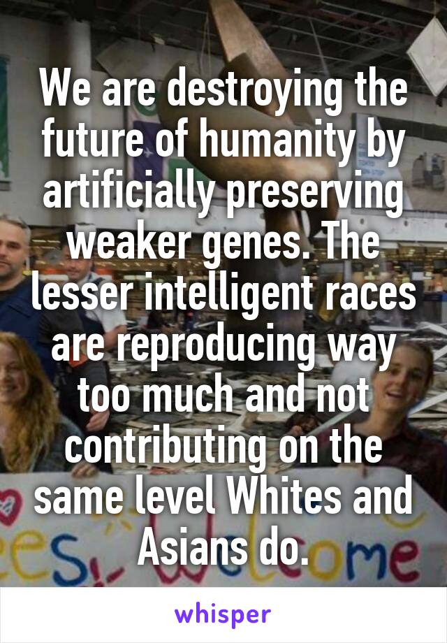 We are destroying the future of humanity by artificially preserving weaker genes. The lesser intelligent races are reproducing way too much and not contributing on the same level Whites and Asians do.