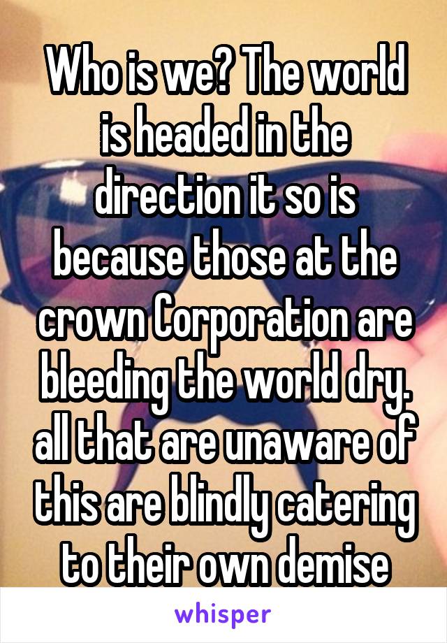 Who is we? The world is headed in the direction it so is because those at the crown Corporation are bleeding the world dry. all that are unaware of this are blindly catering to their own demise