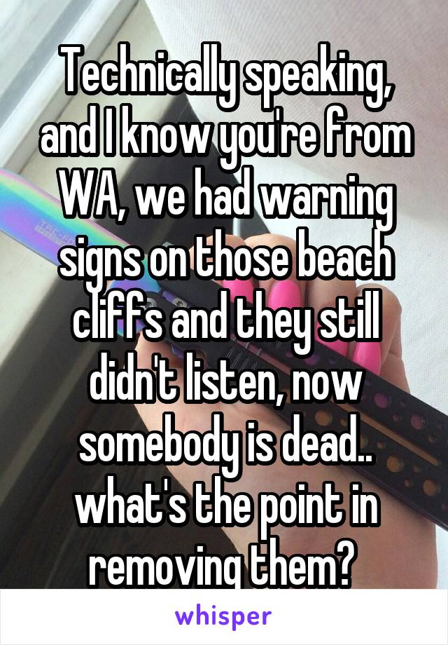 Technically speaking, and I know you're from WA, we had warning signs on those beach cliffs and they still didn't listen, now somebody is dead.. what's the point in removing them? 