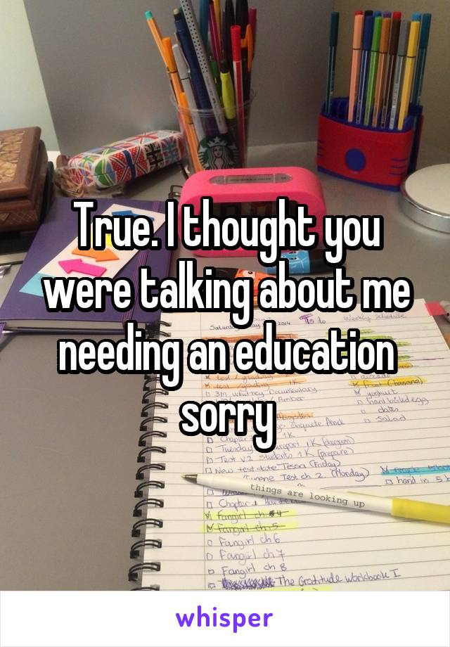 True. I thought you were talking about me needing an education sorry