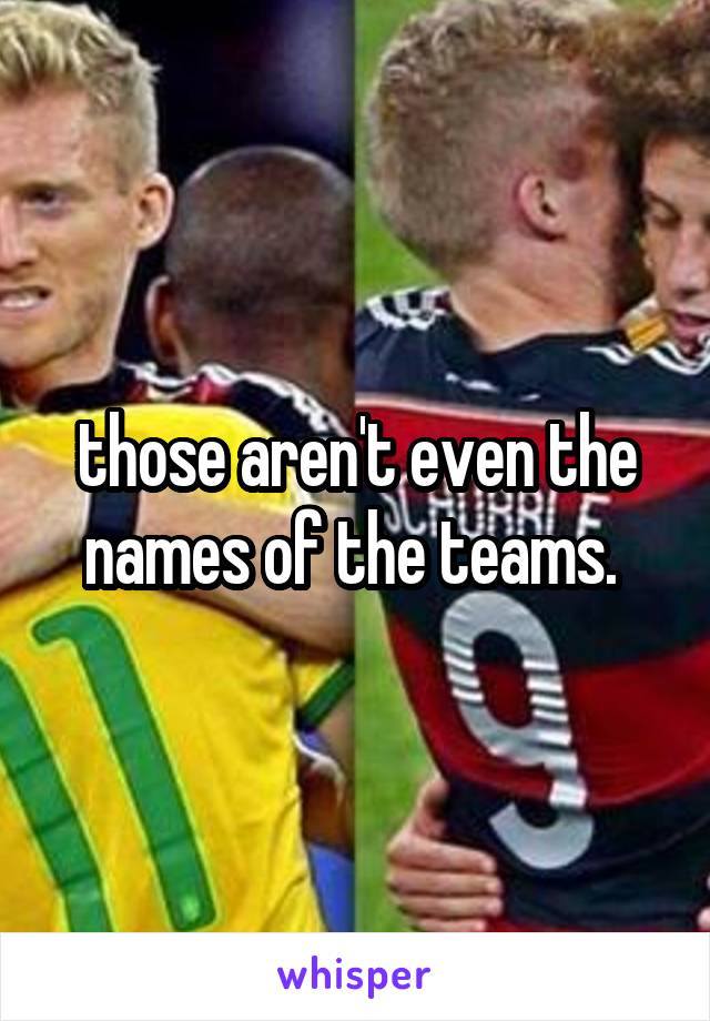 those aren't even the names of the teams. 