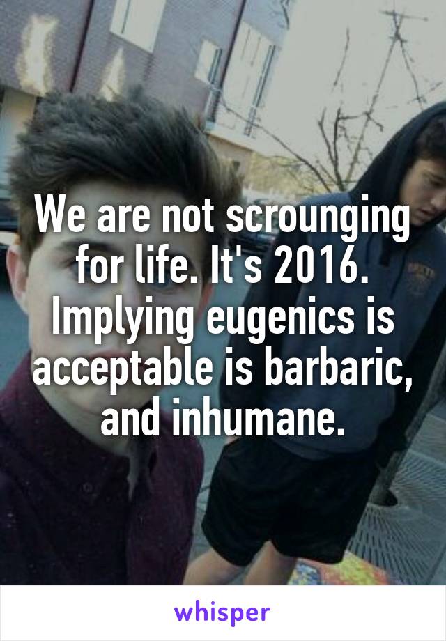 We are not scrounging for life. It's 2016. Implying eugenics is acceptable is barbaric, and inhumane.