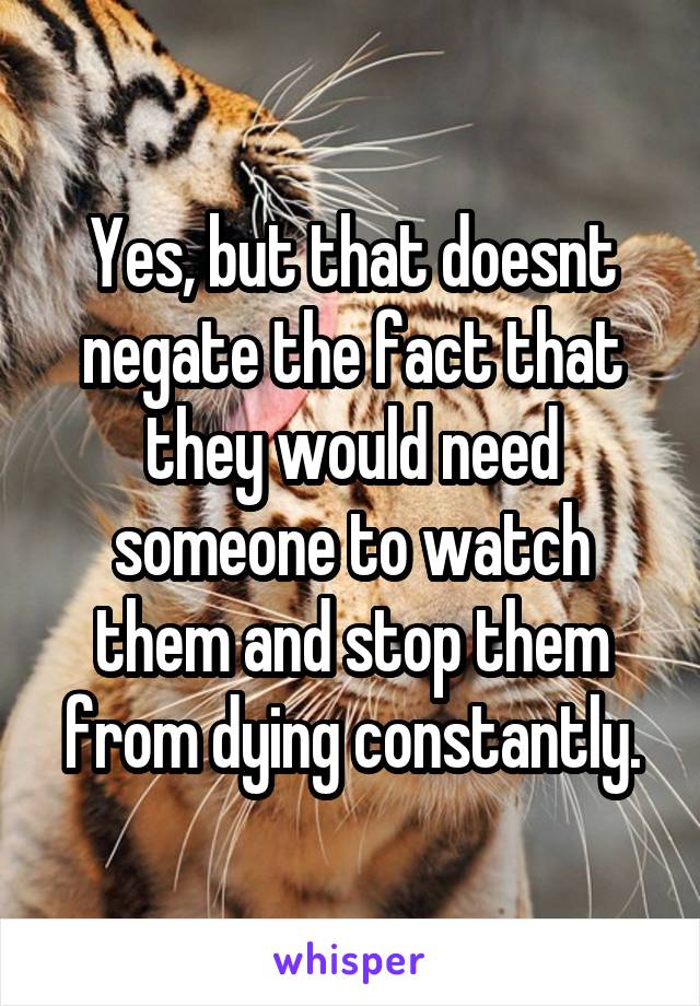 Yes, but that doesnt negate the fact that they would need someone to watch them and stop them from dying constantly.