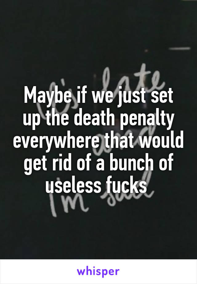 Maybe if we just set up the death penalty everywhere that would get rid of a bunch of useless fucks 