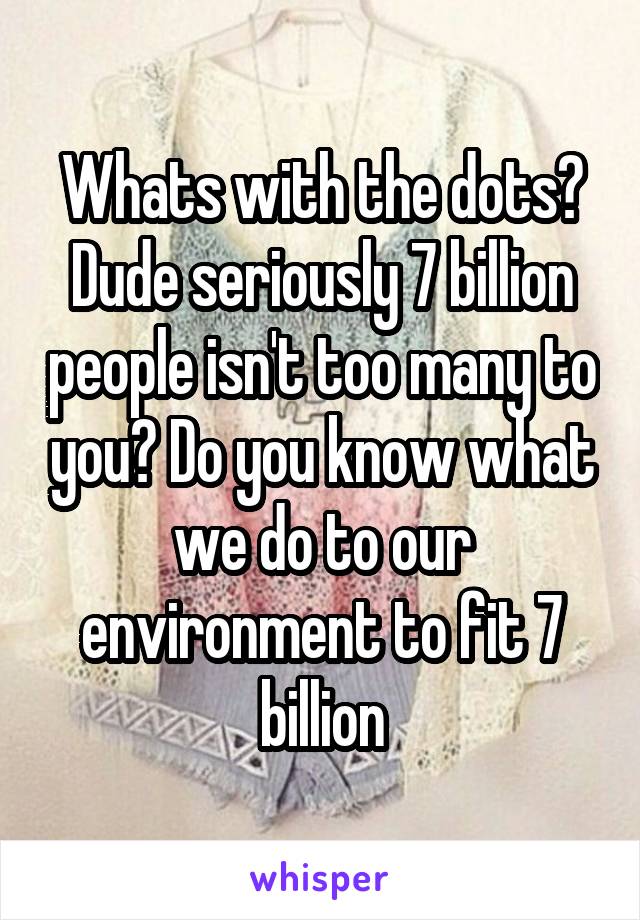 Whats with the dots?
Dude seriously 7 billion people isn't too many to you? Do you know what we do to our environment to fit 7 billion