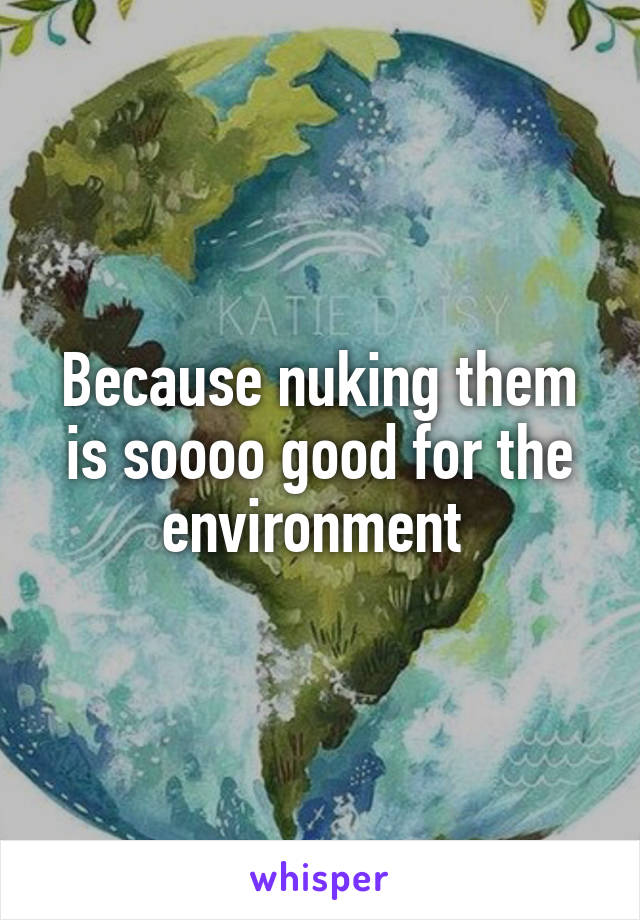 Because nuking them is soooo good for the environment 