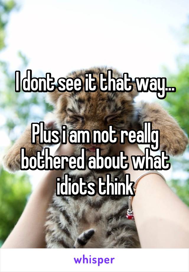 I dont see it that way...

Plus i am not reallg bothered about what idiots think