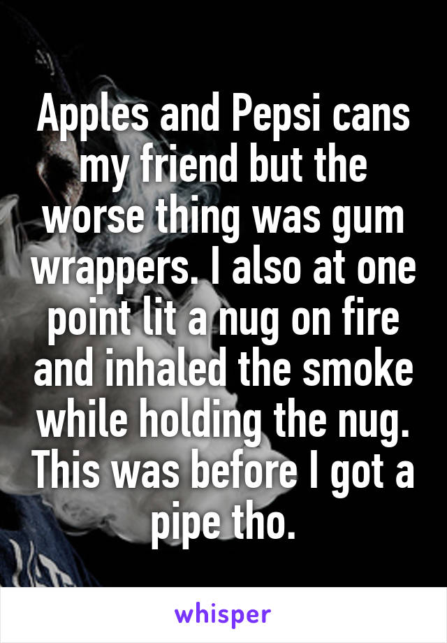 Apples and Pepsi cans my friend but the worse thing was gum wrappers. I also at one point lit a nug on fire and inhaled the smoke while holding the nug. This was before I got a pipe tho.