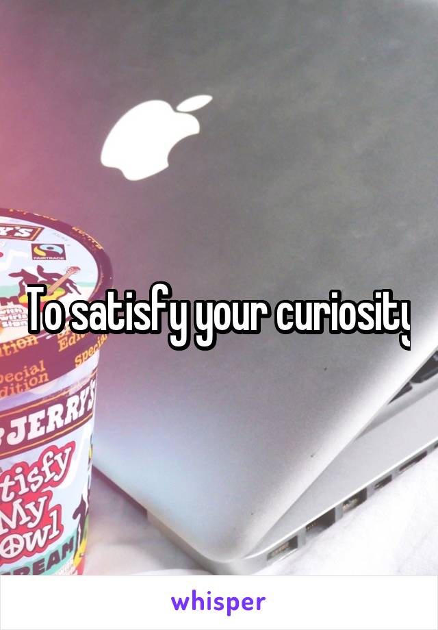 To satisfy your curiosity