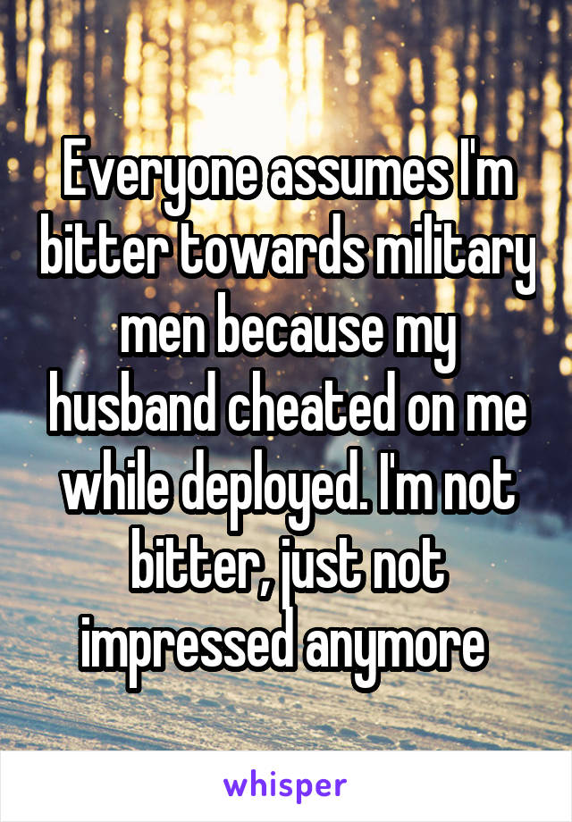 Everyone assumes I'm bitter towards military men because my husband cheated on me while deployed. I'm not bitter, just not impressed anymore 