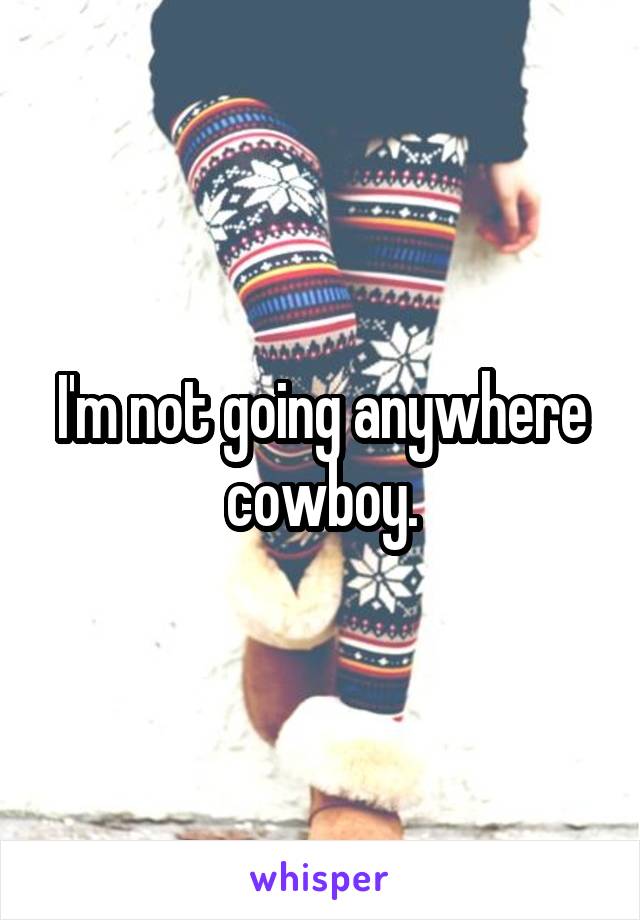 I'm not going anywhere cowboy.