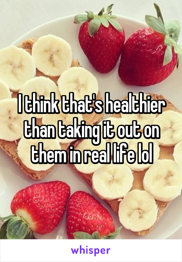 I think that's healthier than taking it out on them in real life lol