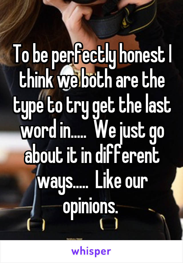 To be perfectly honest I think we both are the type to try get the last word in.....  We just go about it in different ways.....  Like our opinions. 