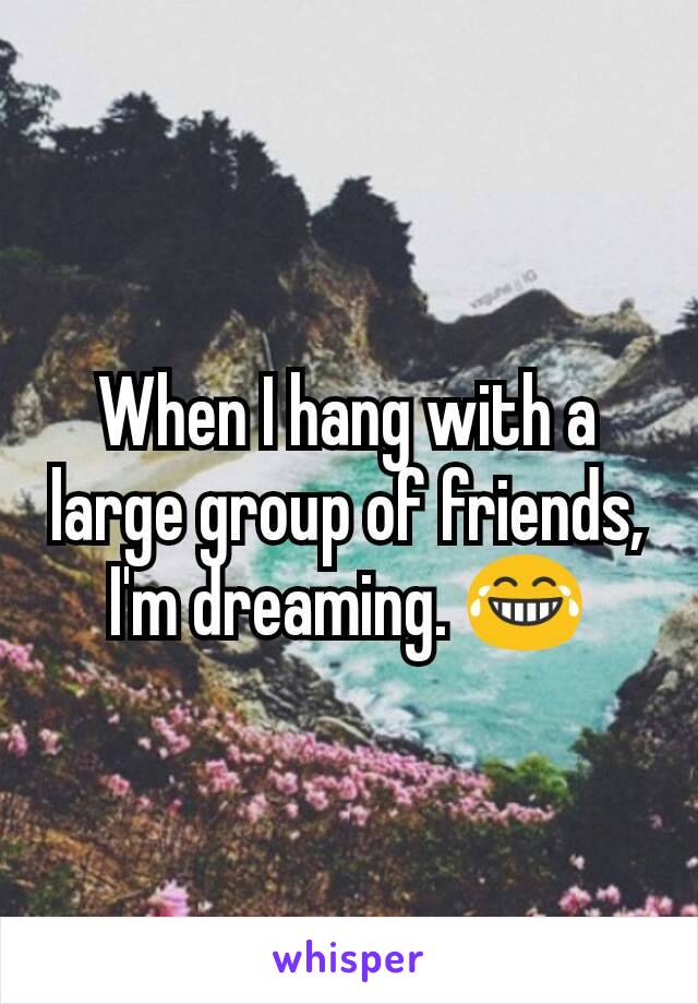 When I hang with a large group of friends, I'm dreaming. 😂