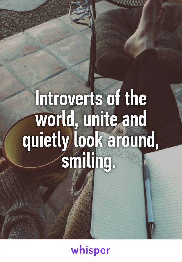 Introverts of the world, unite and quietly look around, smiling. 