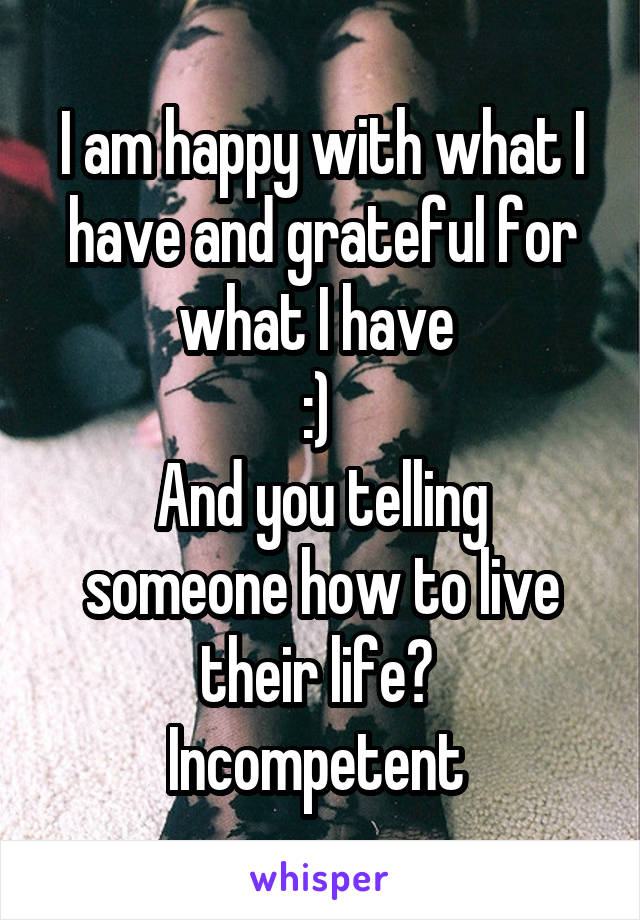 I am happy with what I have and grateful for what I have 
:) 
And you telling someone how to live their life? 
Incompetent 