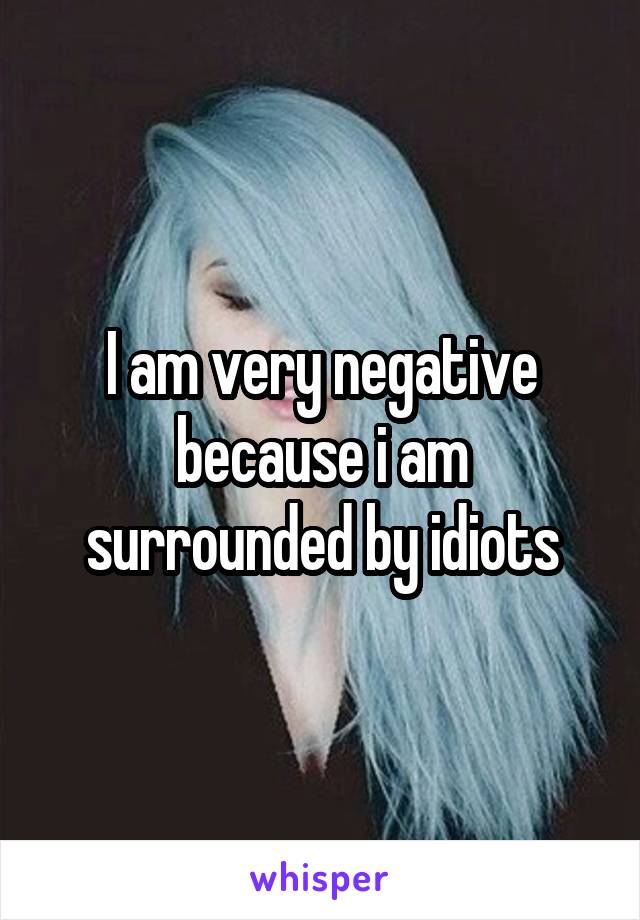 I am very negative because i am surrounded by idiots