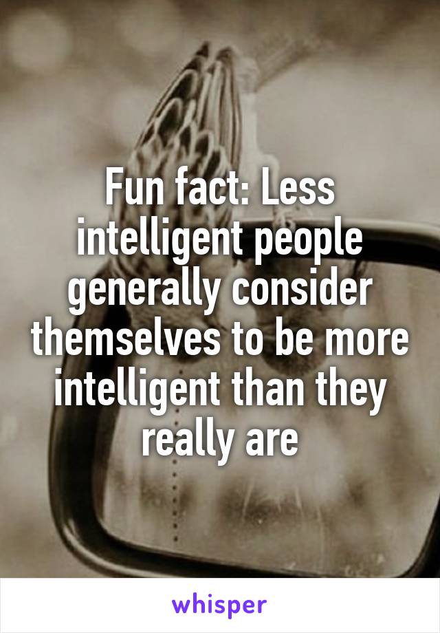 Fun fact: Less intelligent people generally consider themselves to be more intelligent than they really are