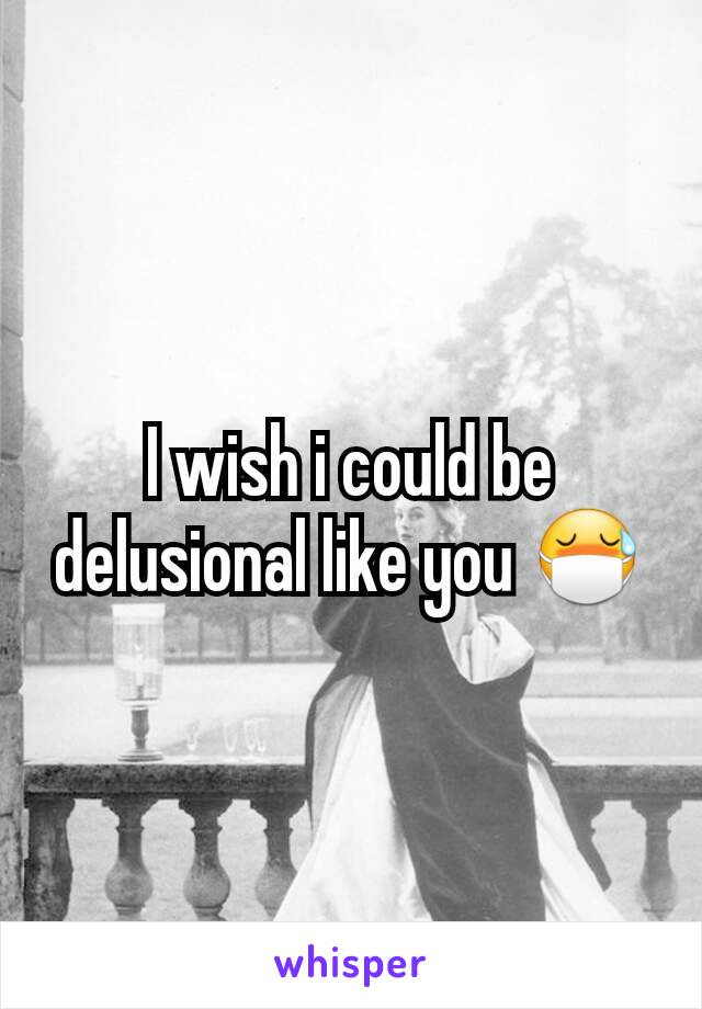 I wish i could be delusional like you 😷