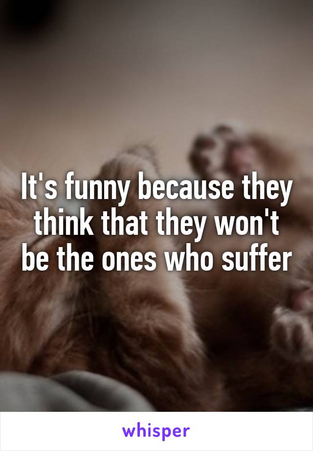 It's funny because they think that they won't be the ones who suffer