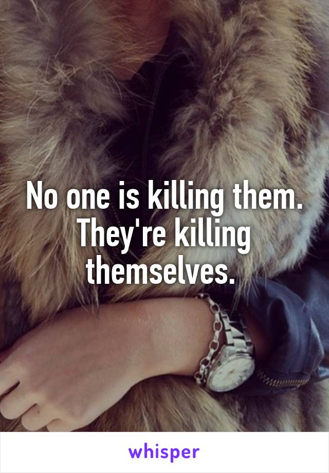 No one is killing them. They're killing themselves. 