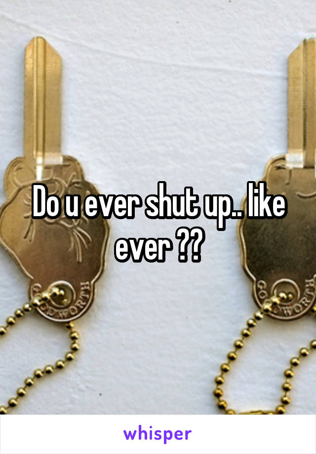 Do u ever shut up.. like ever ??