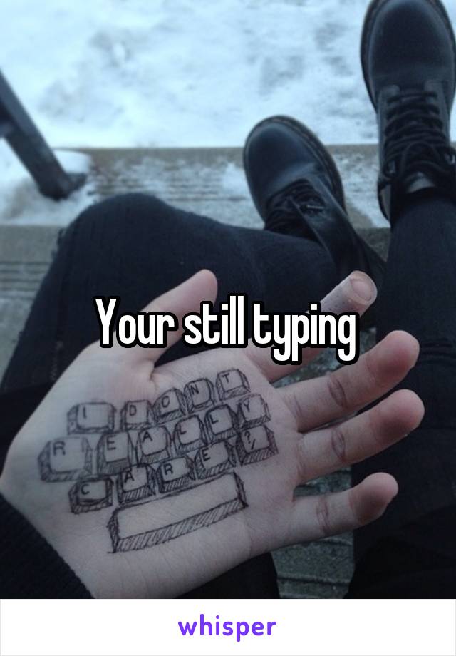 Your still typing 