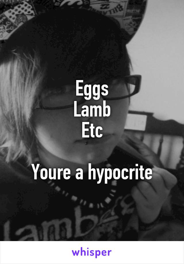 Eggs
Lamb
Etc

Youre a hypocrite