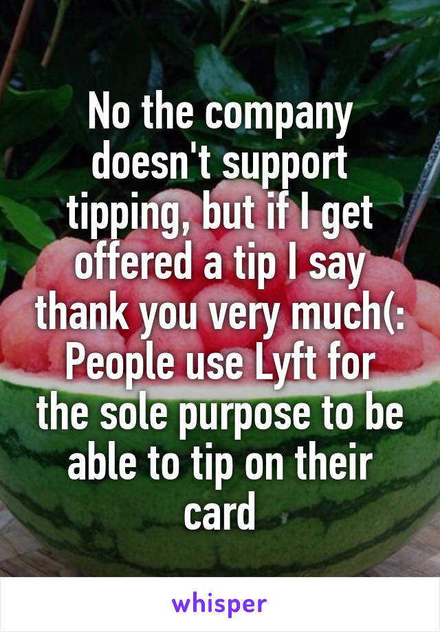 No the company doesn't support tipping, but if I get offered a tip I say thank you very much(:
People use Lyft for the sole purpose to be able to tip on their card