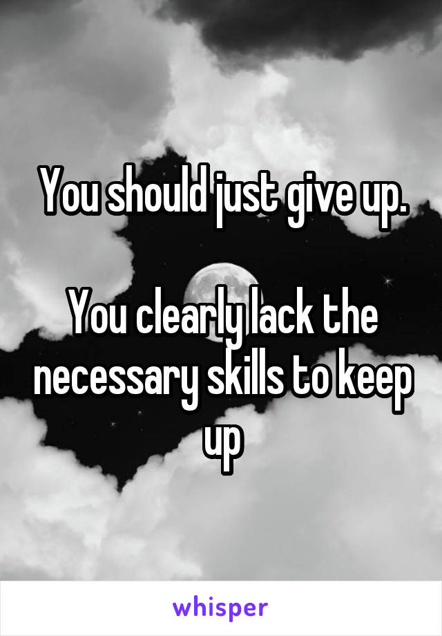 You should just give up.

You clearly lack the necessary skills to keep up