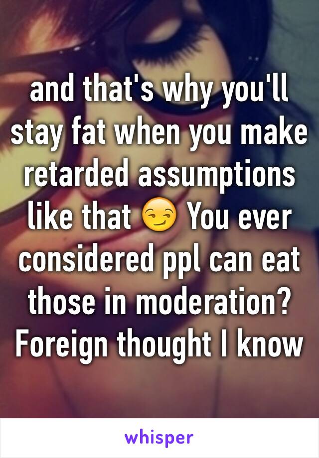 and that's why you'll stay fat when you make retarded assumptions like that 😏 You ever considered ppl can eat those in moderation? Foreign thought I know