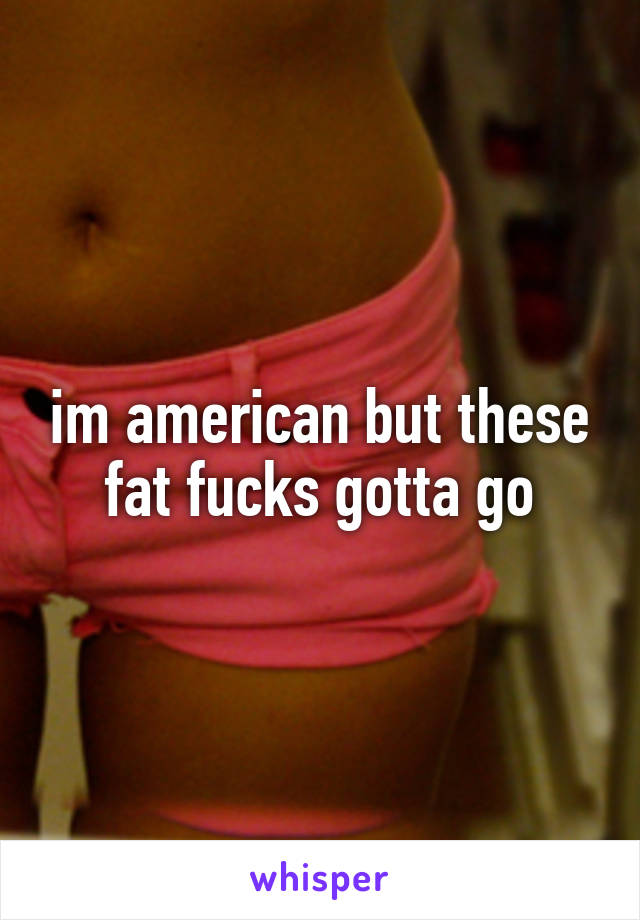 im american but these fat fucks gotta go