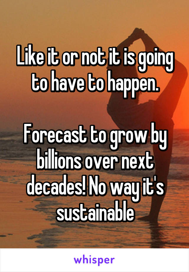 Like it or not it is going to have to happen.

Forecast to grow by billions over next decades! No way it's sustainable