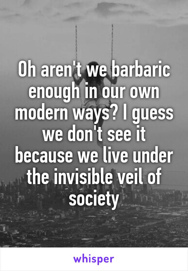 Oh aren't we barbaric enough in our own modern ways? I guess we don't see it because we live under the invisible veil of society